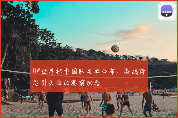 OW世界杯中国队名单公布，备战阵容引关注的赛前动态