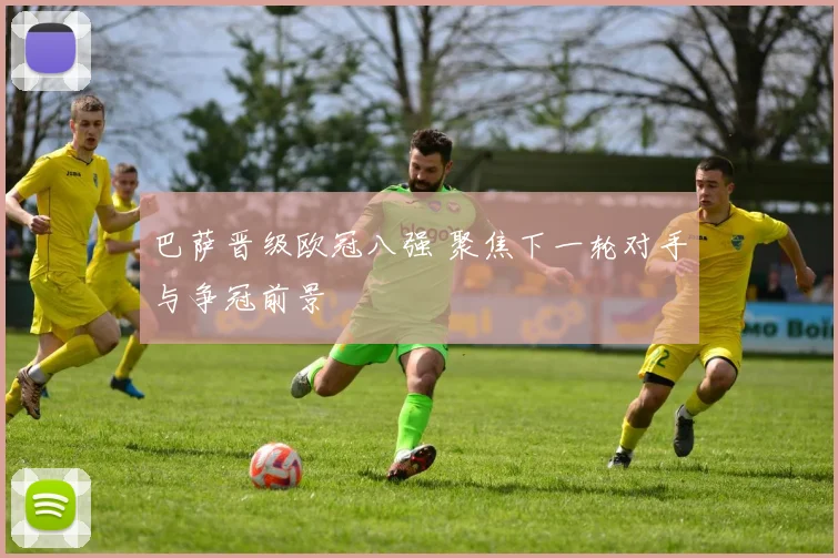 巴萨晋级欧冠八强 聚焦下一轮对手与争冠前景