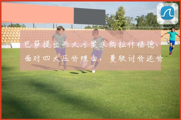 巴萨提出两大方案求购拉什福德，面对四大压价理由，曼联讨价还价异常艰难_戈登_欧冠_巴塞罗那